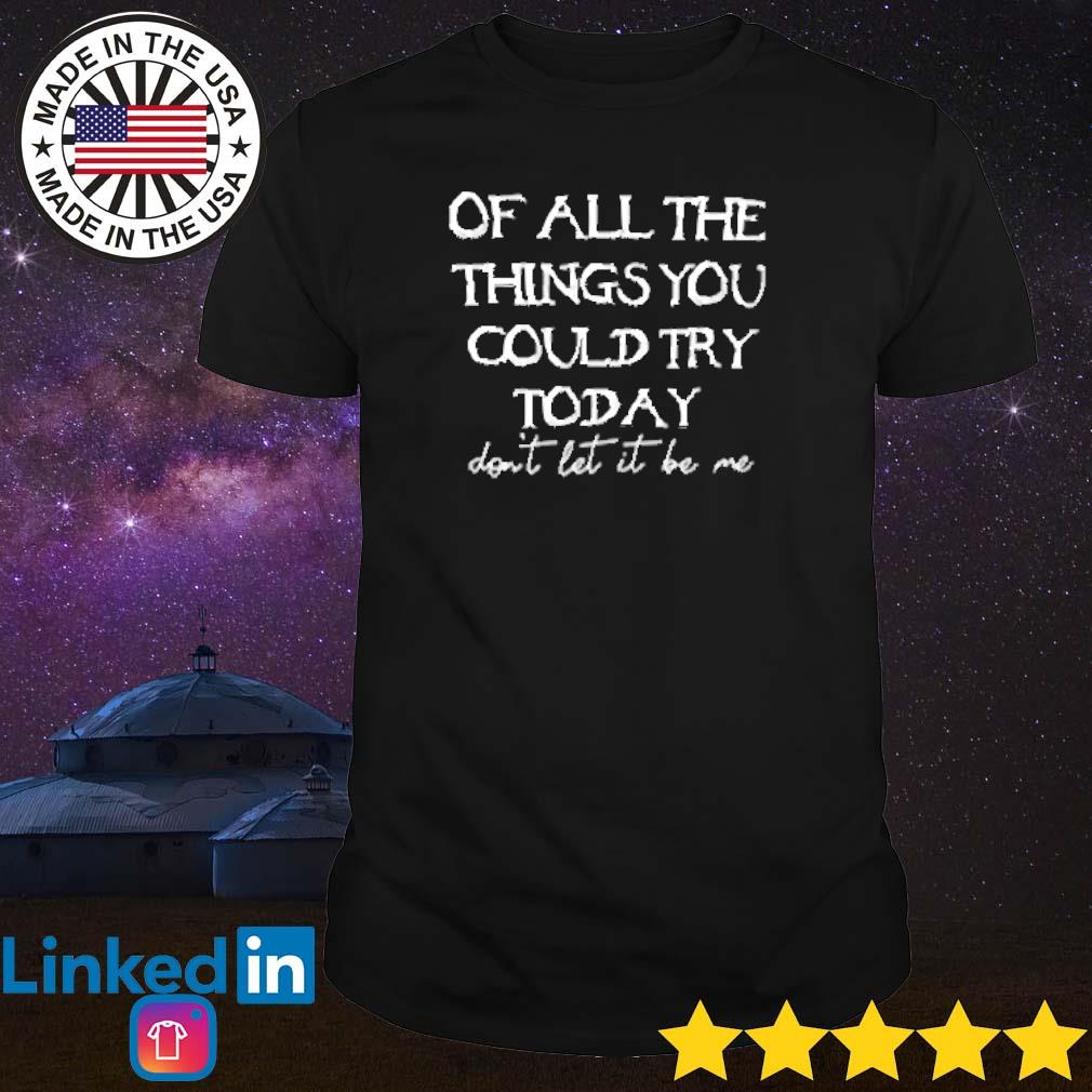 Funny Of all the things you could try today don't let it be me shirt
